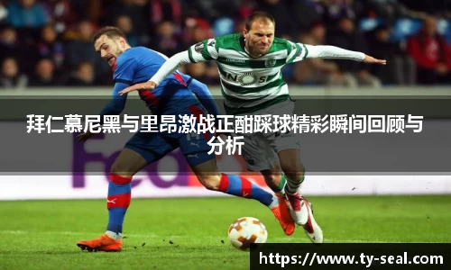 拜仁慕尼黑与里昂激战正酣踩球精彩瞬间回顾与分析